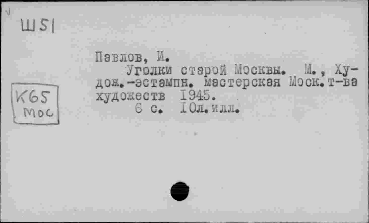 ﻿>1
KGS’ , Mog
Павлов, И.
Уголки старой Москвы. М., Ху-дож.-эстампн. мастерская Моск.т-ва художеств 1945.
6 с. Юл. илл.